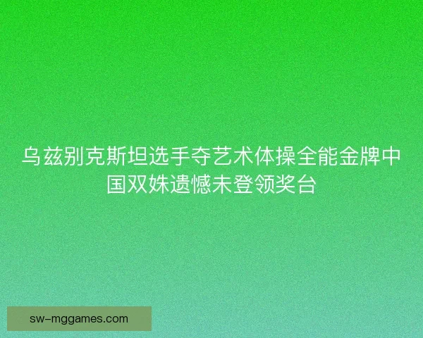 乌兹别克斯坦选手夺艺术体操全能金牌中国双姝遗憾未登领奖台