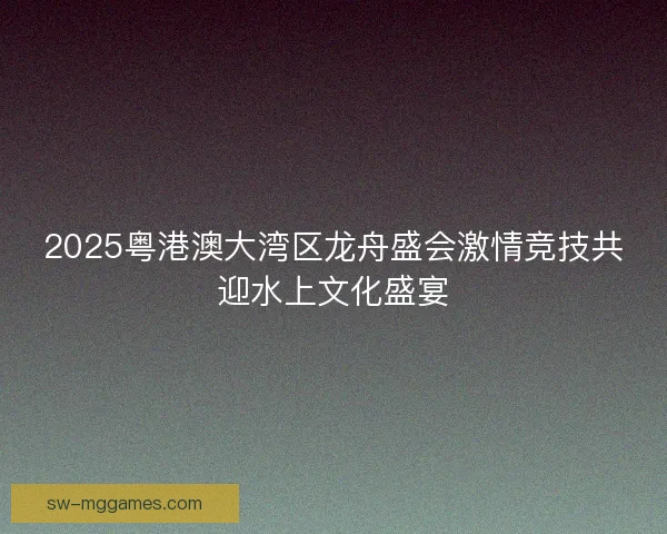 2025粤港澳大湾区龙舟盛会激情竞技共迎水上文化盛宴