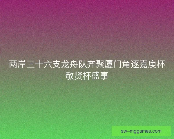 两岸三十六支龙舟队齐聚厦门角逐嘉庚杯敬贤杯盛事