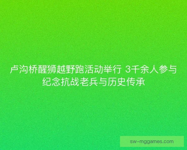 卢沟桥醒狮越野跑活动举行 3千余人参与纪念抗战老兵与历史传承
